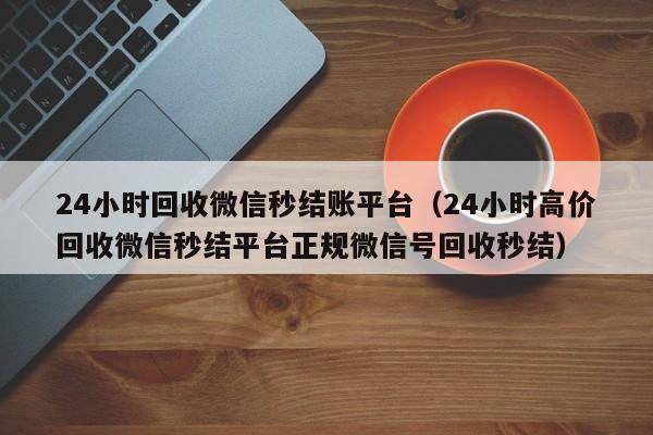 24小时回收微信秒结账平台（24小时高价回收微信秒结平台正规微信号回收秒结）